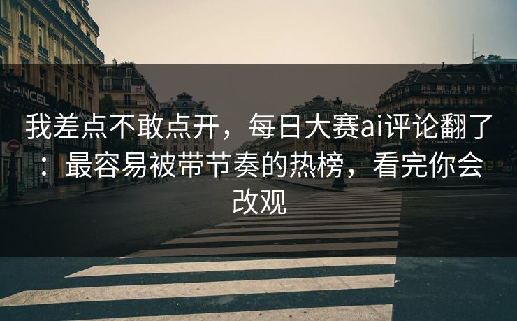 我差点不敢点开，每日大赛ai评论翻了：最容易被带节奏的热榜，看完你会改观