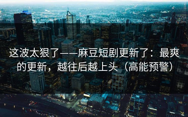 这波太狠了——麻豆短剧更新了：最爽的更新，越往后越上头（高能预警）