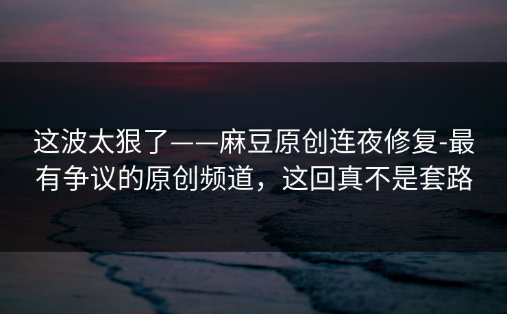 这波太狠了——麻豆原创连夜修复-最有争议的原创频道，这回真不是套路