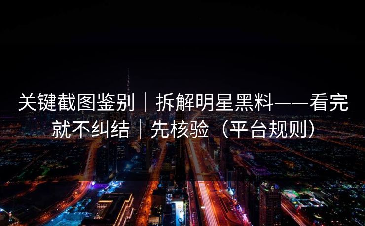 关键截图鉴别｜拆解明星黑料——看完就不纠结｜先核验（平台规则）